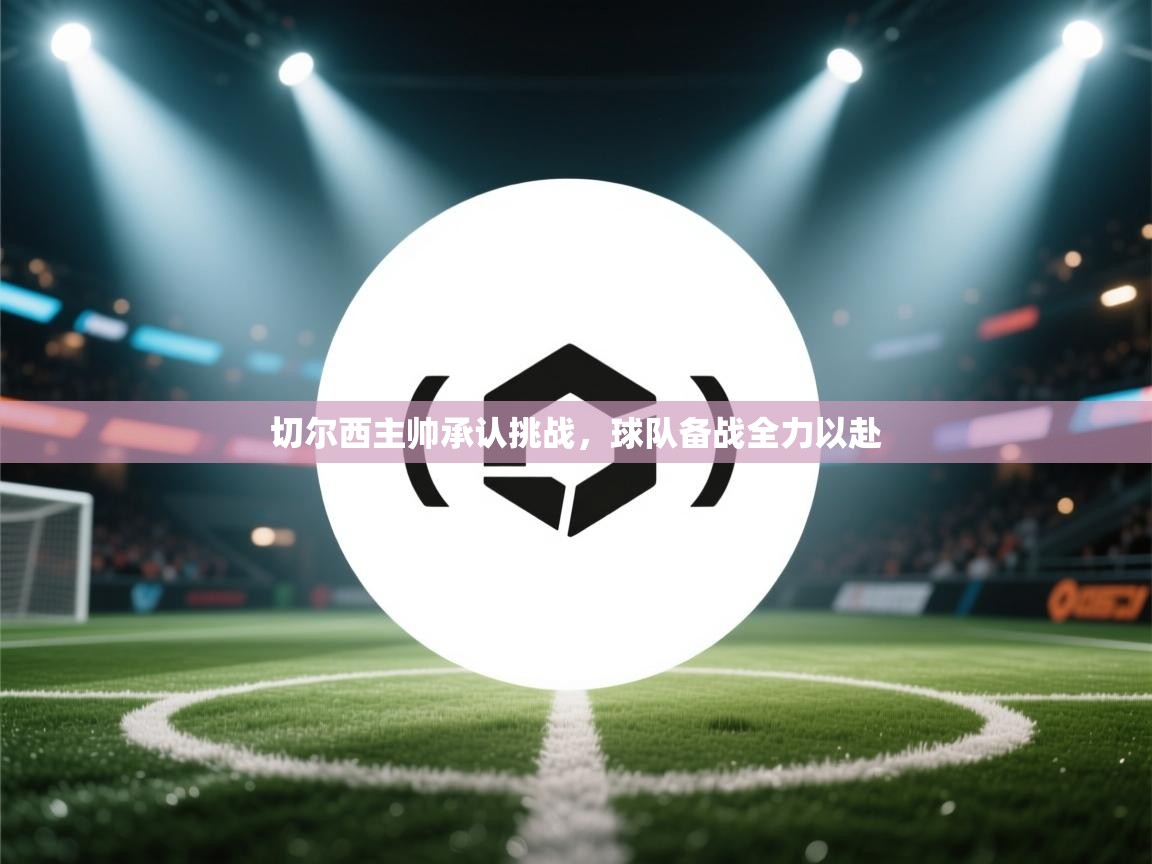 切尔西主帅承认挑战，球队备战全力以赴